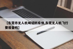 【东莞市无人机喊话防疫情,东莞无人机飞行要报备吗】