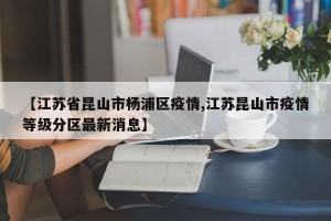 【江苏省昆山市杨浦区疫情,江苏昆山市疫情等级分区最新消息】