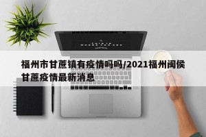 福州市甘蔗镇有疫情吗吗/2021福州闽侯甘蔗疫情最新消息