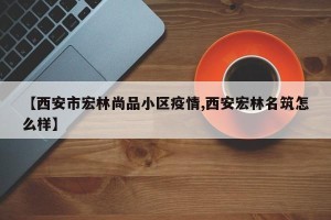 【西安市宏林尚品小区疫情,西安宏林名筑怎么样】