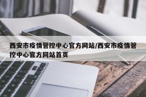 西安市疫情管控中心官方网站/西安市疫情管控中心官方网站首页