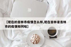 【现在的吉林市疫情怎么样,现在吉林省吉林市的疫情如何啦】