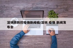 深圳市防控疫情新闻稿/深圳 疫情 新闻发布会