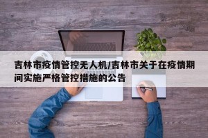 吉林市疫情管控无人机/吉林市关于在疫情期间实施严格管控措施的公告