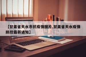 【甘肃省天水市抗疫情图片,甘肃省天水疫情防控最新通知】