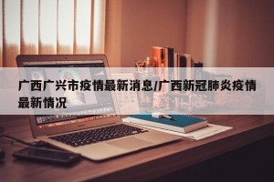 广西广兴市疫情最新消息/广西新冠肺炎疫情最新情况