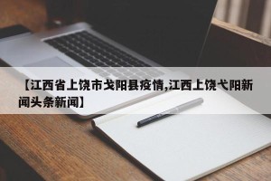 【江西省上饶市戈阳县疫情,江西上饶弋阳新闻头条新闻】