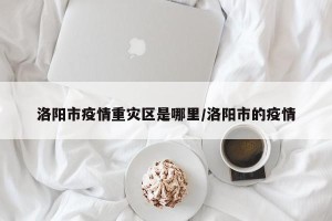 洛阳市疫情重灾区是哪里/洛阳市的疫情