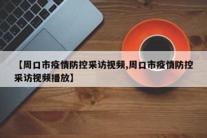 【周口市疫情防控采访视频,周口市疫情防控采访视频播放】