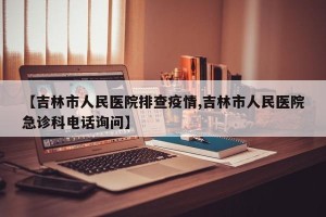 【吉林市人民医院排查疫情,吉林市人民医院急诊科电话询问】