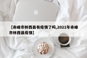 【赤峰市林西县有疫情了吗,2021年赤峰市林西县疫情】