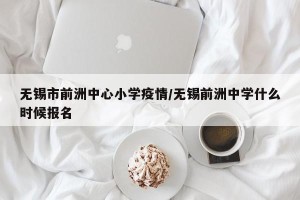 无锡市前洲中心小学疫情/无锡前洲中学什么时候报名