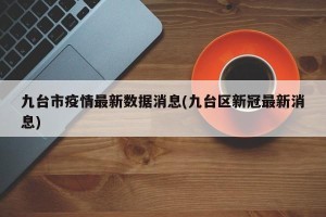 九台市疫情最新数据消息(九台区新冠最新消息)