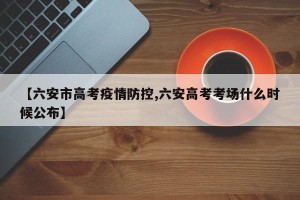 【六安市高考疫情防控,六安高考考场什么时候公布】