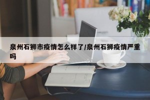 泉州石狮市疫情怎么样了/泉州石狮疫情严重吗
