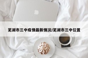 芜湖市三中疫情最新情况/芜湖市三中位置