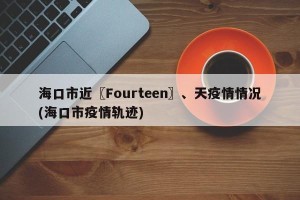 海口市近〖Fourteen〗、天疫情情况(海口市疫情轨迹)