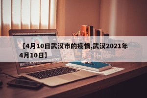 【4月10日武汉市的疫情,武汉2021年4月10日】